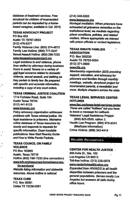 databas of reatment senvicos. Froe ‘sorybook for chidren of incarceraled ‘parents can be roquasted by a home- besed carogive, available in Oct. 2015. TEXAS ADVOCACY PROJECT PO Box 833 Austin TX 78767-0833 (512) 4765377 Family Violenco Line: (800) 374-4673 Family Law Hotlne: (800) 777-3247 ‘Sexual Assaut Hotine: (800) 2667233 swwiexasadvocacyproiect.ony Lagal solutons o end violence, phone Ines staffod by attomoys during business hours o assist Toxans on a variety of ‘Gl logal concems related to domestic vioence, sexual assaul, and stalking as they pertin to family law. 5o propared With specific and accursle nformation, including a copy of any court rdors. ‘TEXAS GRIMINAL JUSTICE COALITION 1714 Fortview Road, Suite 104 Austin Toxas 78704 (512) 4418123 s texascic org Polcy advocacy organization addresses problems with Texas crininal ustce. No fegal sssistance to prisoners. Maintains oniino database of Texas rosourcos by county and responds o requests for ‘spacifc information. Doy-osdable publcatons: New Start Reeniry Gudo nd How to Wit Parole Packets. “TEXAS COUNGIL ON FAMILY VIOLENCE PO Box 163865 Austin, Texas 78716 Holline (800) 798-7233 (Ive connection) ‘swwdchoroimsources-homelresources: forsurvvors! Wbt listing information and statewido resources. Above holling s national “TEXAS CURE PO. Box 38381 Dallas TX 76236-0361 5108 B0OKS PROVECT RESOURCE Qe (214) 480283 slexasgurp.on Noniogal mediation. When prisorers have ‘xhausted al grsvance remedies on the insttuonal levol, wo mediato rogerding prison conditons, polce, and rolatod matter. Wharo appropriaie wo ineract with prison offcils o contc lgisiators. TEXAS INMATE FAMILIES " ASSOCIATION PO, Box 300220 Austin TX 78703.0004 (512) 3740900 Veterans’ Legal Assistance Project: (800) 622-2520, option 2. Health Law Program: (866) 9704343 (Medicare informaton) Crime Victims: (888) 3434414 CENTER FOR HEALTH JUSTICE 900 Avila S, Ste. 102 Los Angeles CA 80012 Talkfree hotine: (213) 2290979 s canteriorhealusico.ony Expanded from HIVIAIDS lo il healh disparis between prisoners and the general populations. Serves mostly Los Angoles but answors al olls uring offce hours.